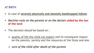 AT BIRTH
 In case of severely physically and mentally handicapped infants
 Decision rests on the parents or on the doctors aided by the law
of the land
 The decision should be based on :
 quality of life the child can expect and its consequent impact
on the parents, society and the resources of the State and also
 care of the child after death of the parents
 