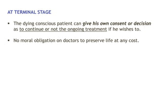 AT TERMINAL STAGE
 The dying conscious patient can give his own consent or decision
as to continue or not the ongoing treatment if he wishes to.
 No moral obligation on doctors to preserve life at any cost.
 