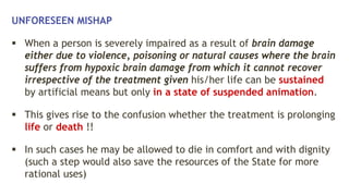 UNFORESEEN MISHAP
 When a person is severely impaired as a result of brain damage
either due to violence, poisoning or natural causes where the brain
suffers from hypoxic brain damage from which it cannot recover
irrespective of the treatment given his/her life can be sustained
by artificial means but only in a state of suspended animation.
 This gives rise to the confusion whether the treatment is prolonging
life or death !!
 In such cases he may be allowed to die in comfort and with dignity
(such a step would also save the resources of the State for more
rational uses)
 