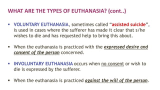 WHAT ARE THE TYPES OF EUTHANASIA? (cont..)
 VOLUNTARY EUTHANASIA, sometimes called “assisted suicide”,
is used in cases where the sufferer has made it clear that s/he
wishes to die and has requested help to bring this about.
 When the euthanasia is practiced with the expressed desire and
consent of the person concerned.
 INVOLUNTARY EUTHANASIA occurs when no consent or wish to
die is expressed by the sufferer.
 When the euthanasia is practiced against the will of the person.
 