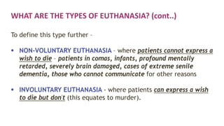 WHAT ARE THE TYPES OF EUTHANASIA? (cont..)
To define this type further –
 NON-VOLUNTARY EUTHANASIA – where patients cannot express a
wish to die – patients in comas, infants, profound mentally
retarded, severely brain damaged, cases of extreme senile
dementia, those who cannot communicate for other reasons
 INVOLUNTARY EUTHANASIA - where patients can express a wish
to die but don't (this equates to murder).
 