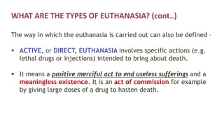WHAT ARE THE TYPES OF EUTHANASIA? (cont..)
The way in which the euthanasia is carried out can also be defined –
 ACTIVE, or DIRECT, EUTHANASIA involves specific actions (e.g.
lethal drugs or injections) intended to bring about death.
 It means a positive merciful act to end useless sufferings and a
meaningless existence. It is an act of commission for example
by giving large doses of a drug to hasten death.
 