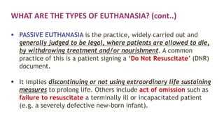 WHAT ARE THE TYPES OF EUTHANASIA? (cont..)
 PASSIVE EUTHANASIA is the practice, widely carried out and
generally judged to be legal, where patients are allowed to die,
by withdrawing treatment and/or nourishment. A common
practice of this is a patient signing a ‘Do Not Resuscitate’ (DNR)
document.
 It implies discontinuing or not using extraordinary life sustaining
measures to prolong life. Others include act of omission such as
failure to resuscitate a terminally ill or incapacitated patient
(e.g. a severely defective new-born infant).
 