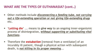 WHAT ARE THE TYPES OF EUTHANASIA? (cont..)
 Other methods include disconnecting a feeding tube, not carrying
out a life-extending operation or not giving life-extending drugs
etc.
 ‘Letting die’ ... means to give way to an ongoing inner-organismic
process of disintegration, without supporting or substituting vital
functions.
 Therefore the extubation [removal from a ventilator] of an
incurably ill patient, though a physical action with subsequent
death, is not killing in its proper meaning...
 