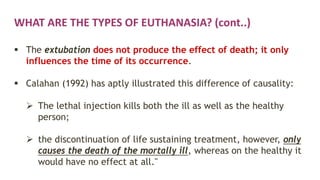 WHAT ARE THE TYPES OF EUTHANASIA? (cont..)
 The extubation does not produce the effect of death; it only
influences the time of its occurrence.
 Calahan (1992) has aptly illustrated this difference of causality:
 The lethal injection kills both the ill as well as the healthy
person;
 the discontinuation of life sustaining treatment, however, only
causes the death of the mortally ill, whereas on the healthy it
would have no effect at all."
 