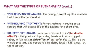 WHAT ARE THE TYPES OF EUTHANASIA? (cont..)
 WITHDRAWING TREATMENT: For example switching off a machine
that keeps the person alive.
 WITHHOLDING TREATMENT: For example not carrying out a
surgery that will extend life of the patient for a short time.
 INDIRECT EUTHANASIA (sometimes referred to as "the double
effect") is the practice of providing treatment, normally pain
relief, which has the side-effect of hastening death. This is also
widely practised and generally considered legal if killing was not
the intention.
 