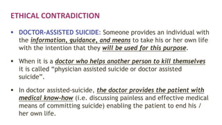 ETHICAL CONTRADICTION
 DOCTOR-ASSISTED SUICIDE: Someone provides an individual with
the information, guidance, and means to take his or her own life
with the intention that they will be used for this purpose.
 When it is a doctor who helps another person to kill themselves
it is called “physician assisted suicide or doctor assisted
suicide”.
 In doctor assisted-suicide, the doctor provides the patient with
medical know-how (i.e. discussing painless and effective medical
means of committing suicide) enabling the patient to end his /
her own life.
 