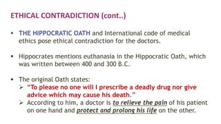 ETHICAL CONTRADICTION (cont..)
 THE HIPPOCRATIC OATH and International code of medical
ethics pose ethical contradiction for the doctors.
 Hippocrates mentions euthanasia in the Hippocratic Oath, which
was written between 400 and 300 B.C.
 The original Oath states:
 “To please no one will I prescribe a deadly drug nor give
advice which may cause his death.”
 According to him, a doctor is to relieve the pain of his patient
on one hand and protect and prolong his life on the other.
 