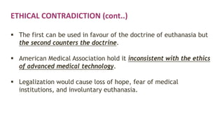 ETHICAL CONTRADICTION (cont..)
 The first can be used in favour of the doctrine of euthanasia but
the second counters the doctrine.
 American Medical Association hold it inconsistent with the ethics
of advanced medical technology.
 Legalization would cause loss of hope, fear of medical
institutions, and involuntary euthanasia.
 