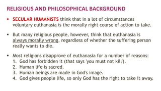 RELIGIOUS AND PHILOSOPHICAL BACKGROUND
 SECULAR HUMANISTS think that in a lot of circumstances
voluntary euthanasia is the morally right course of action to take.
 But many religious people, however, think that euthanasia is
always morally wrong, regardless of whether the suffering person
really wants to die.
 Most religions disapprove of euthanasia for a number of reasons:
1. God has forbidden it (that says 'you must not kill').
2. Human life is sacred.
3. Human beings are made in God's image.
4. God gives people life, so only God has the right to take it away.
 