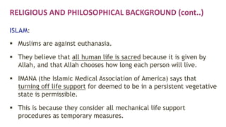 RELIGIOUS AND PHILOSOPHICAL BACKGROUND (cont..)
ISLAM:
 Muslims are against euthanasia.
 They believe that all human life is sacred because it is given by
Allah, and that Allah chooses how long each person will live.
 IMANA (the Islamic Medical Association of America) says that
turning off life support for deemed to be in a persistent vegetative
state is permissible.
 This is because they consider all mechanical life support
procedures as temporary measures.
 