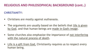 RELIGIOUS AND PHILOSOPHICAL BACKGROUND (cont..)
CHRISTIANITY:
 Christians are mostly against euthanasia.
 The arguments are usually based on the beliefs that life is given
by God, and that human beings are made in God's image.
 Some churches also emphasize the importance of not interfering
with the natural process of death.
 Life is a gift from God, Christianity requires us to respect every
human being.
 
