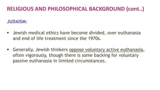 RELIGIOUS AND PHILOSOPHICAL BACKGROUND (cont..)
JUDAISM:
 Jewish medical ethics have become divided, over euthanasia
and end of life treatment since the 1970s.
 Generally, Jewish thinkers oppose voluntary active euthanasia,
often vigorously, though there is some backing for voluntary
passive euthanasia in limited circumstances.
 
