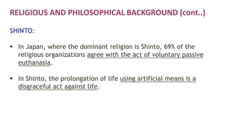 RELIGIOUS AND PHILOSOPHICAL BACKGROUND (cont..)
SHINTO:
 In Japan, where the dominant religion is Shinto, 69% of the
religious organizations agree with the act of voluntary passive
euthanasia.
 In Shinto, the prolongation of life using artificial means is a
disgraceful act against life.
 