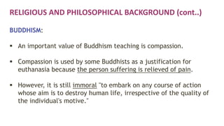 RELIGIOUS AND PHILOSOPHICAL BACKGROUND (cont..)
BUDDHISM:
 An important value of Buddhism teaching is compassion.
 Compassion is used by some Buddhists as a justification for
euthanasia because the person suffering is relieved of pain.
 However, it is still immoral "to embark on any course of action
whose aim is to destroy human life, irrespective of the quality of
the individual's motive."
 
