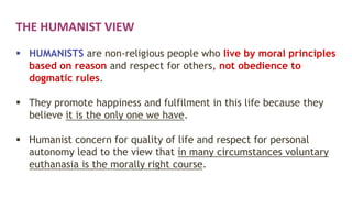 THE HUMANIST VIEW
 HUMANISTS are non-religious people who live by moral principles
based on reason and respect for others, not obedience to
dogmatic rules.
 They promote happiness and fulfilment in this life because they
believe it is the only one we have.
 Humanist concern for quality of life and respect for personal
autonomy lead to the view that in many circumstances voluntary
euthanasia is the morally right course.
 