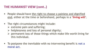 THE HUMANIST VIEW (cont..)
 People should have the right to choose a painless and dignified
end, either at the time or beforehand, perhaps in a "living will".
 The right circumstances might include:
 extreme pain and suffering;
 helplessness and loss of personal dignity;
 permanent loss of those things which make life worth living for
this individual.
 To postpone the inevitable with no intervening benefit is not a
moral act.
 