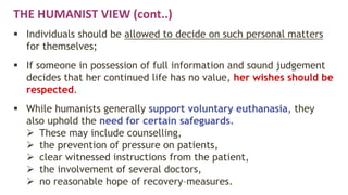 THE HUMANIST VIEW (cont..)
 Individuals should be allowed to decide on such personal matters
for themselves;
 If someone in possession of full information and sound judgement
decides that her continued life has no value, her wishes should be
respected.
 While humanists generally support voluntary euthanasia, they
also uphold the need for certain safeguards.
 These may include counselling,
 the prevention of pressure on patients,
 clear witnessed instructions from the patient,
 the involvement of several doctors,
 no reasonable hope of recovery–measures.
 