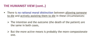 THE HUMANIST VIEW (cont..)
 There is no rational moral distinction between allowing someone
to die and actively assisting them to die in these circumstances:
 The intention and the outcome (the death of the patient) are
the same in both cases,
 But the more active means is probably the more compassionate
one.
 