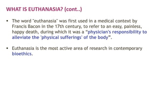 WHAT IS EUTHANASIA? (cont..)
 The word "euthanasia" was first used in a medical context by
Francis Bacon in the 17th century, to refer to an easy, painless,
happy death, during which it was a “physician's responsibility to
alleviate the 'physical sufferings' of the body”.
 Euthanasia is the most active area of research in contemporary
bioethics.
 