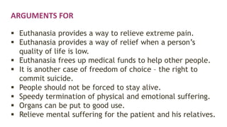 ARGUMENTS FOR
 Euthanasia provides a way to relieve extreme pain.
 Euthanasia provides a way of relief when a person’s
quality of life is low.
 Euthanasia frees up medical funds to help other people.
 It is another case of freedom of choice – the right to
commit suicide.
 People should not be forced to stay alive.
 Speedy termination of physical and emotional suffering.
 Organs can be put to good use.
 Relieve mental suffering for the patient and his relatives.
 