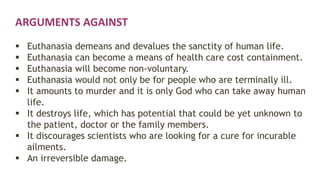 ARGUMENTS AGAINST
 Euthanasia demeans and devalues the sanctity of human life.
 Euthanasia can become a means of health care cost containment.
 Euthanasia will become non-voluntary.
 Euthanasia would not only be for people who are terminally ill.
 It amounts to murder and it is only God who can take away human
life.
 It destroys life, which has potential that could be yet unknown to
the patient, doctor or the family members.
 It discourages scientists who are looking for a cure for incurable
ailments.
 An irreversible damage.
 
