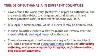 TRENDS OF EUTHANASIA IN DIFFERENT COUNTRIES
 Laws around the world vary greatly with regard to euthanasia, and
are constantly subject to change as cultural values shift and
better palliative care, or treatments become available.
 It is legal in some nations, while in others it may be criminalized.
 In some countries there is a divisive public controversy over the
moral, ethical, and legal issues of euthanasia.
 Those who are against euthanasia may argue for the sanctity of
life, while proponents of euthanasia rights emphasize alleviating
suffering, and preserving bodily integrity, self-determination,
and personal autonomy.
 