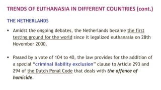 TRENDS OF EUTHANASIA IN DIFFERENT COUNTRIES (cont.)
THE NETHERLANDS
 Amidst the ongoing debates, the Netherlands became the first
testing ground for the world since it legalized euthanasia on 28th
November 2000.
 Passed by a vote of 104 to 40, the law provides for the addition of
a special “criminal liability exclusion” clause to Article 293 and
294 of the Dutch Penal Code that deals with the offence of
homicide.
 