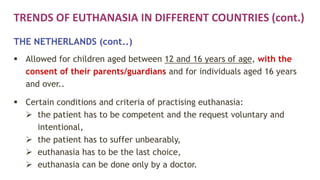 TRENDS OF EUTHANASIA IN DIFFERENT COUNTRIES (cont.)
THE NETHERLANDS (cont..)
 Allowed for children aged between 12 and 16 years of age, with the
consent of their parents/guardians and for individuals aged 16 years
and over..
 Certain conditions and criteria of practising euthanasia:
 the patient has to be competent and the request voluntary and
intentional,
 the patient has to suffer unbearably,
 euthanasia has to be the last choice,
 euthanasia can be done only by a doctor.
 