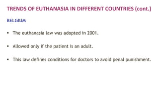 TRENDS OF EUTHANASIA IN DIFFERENT COUNTRIES (cont.)
BELGIUM
 The euthanasia law was adopted in 2001.
 Allowed only if the patient is an adult.
 This law defines conditions for doctors to avoid penal punishment.
 
