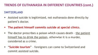 TRENDS OF EUTHANASIA IN DIFFERENT COUNTRIES (cont.)
SWITZERLAND
 Assisted suicide is legitimized, not euthanasia done directly by
patient’s doctor.
 The patient himself commits suicide at special clinics.
 The doctor prescribes a poison which causes death – the patient
himself has to drink the poison, otherwise it is a murder,
considered as a crime.
 “Suicide tourism” – foreigners can come to Switzerland and
commit assisted suicide.
 