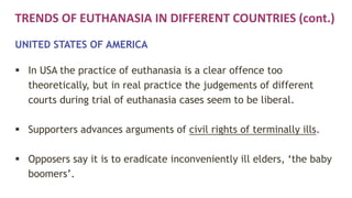 TRENDS OF EUTHANASIA IN DIFFERENT COUNTRIES (cont.)
UNITED STATES OF AMERICA
 In USA the practice of euthanasia is a clear offence too
theoretically, but in real practice the judgements of different
courts during trial of euthanasia cases seem to be liberal.
 Supporters advances arguments of civil rights of terminally ills.
 Opposers say it is to eradicate inconveniently ill elders, ‘the baby
boomers’.
 