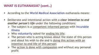 WHAT IS EUTHANASIA? (cont..)
 According to the World Medical Association euthanasia means:
 Deliberate and intentional action with a clear intention to end
another person’s life under the following conditions:
 The subject is a competent informed person with incurable
illness
 Who voluntarily asked for ending his life;
 The person who is acting knows about the state of this person
and about his wish to die and is doing this action with an
intention to end life of this person;
 The action is done with compassion and without any personal
profit
 
