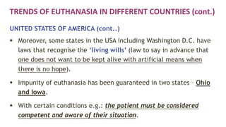 TRENDS OF EUTHANASIA IN DIFFERENT COUNTRIES (cont.)
UNITED STATES OF AMERICA (cont..)
 Moreover, some states in the USA including Washington D.C. have
laws that recognise the ‘living wills’ (law to say in advance that
one does not want to be kept alive with artificial means when
there is no hope).
 Impunity of euthanasia has been guaranteed in two states – Ohio
and Iowa.
 With certain conditions e.g.: the patient must be considered
competent and aware of their situation.
 