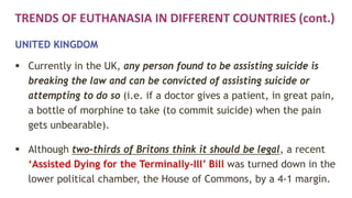 TRENDS OF EUTHANASIA IN DIFFERENT COUNTRIES (cont.)
UNITED KINGDOM
 Currently in the UK, any person found to be assisting suicide is
breaking the law and can be convicted of assisting suicide or
attempting to do so (i.e. if a doctor gives a patient, in great pain,
a bottle of morphine to take (to commit suicide) when the pain
gets unbearable).
 Although two-thirds of Britons think it should be legal, a recent
‘Assisted Dying for the Terminally-Ill’ Bill was turned down in the
lower political chamber, the House of Commons, by a 4-1 margin.
 