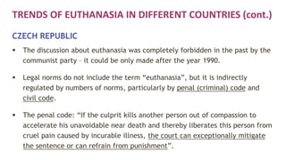 TRENDS OF EUTHANASIA IN DIFFERENT COUNTRIES (cont.)
CZECH REPUBLIC
 The discussion about euthanasia was completely forbidden in the past by the
communist party – it could be only made after the year 1990.
 Legal norms do not include the term “euthanasia”, but it is indirectly
regulated by numbers of norms, particularly by penal (criminal) code and
civil code.
 The penal code: “If the culprit kills another person out of compassion to
accelerate his unavoidable near death and thereby liberates this person from
cruel pain caused by incurable illness, the court can exceptionally mitigate
the sentence or can refrain from punishment”.
 