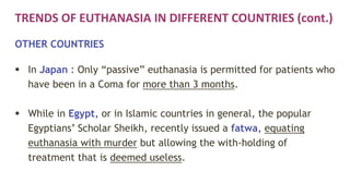 TRENDS OF EUTHANASIA IN DIFFERENT COUNTRIES (cont.)
OTHER COUNTRIES
 In Japan : Only “passive” euthanasia is permitted for patients who
have been in a Coma for more than 3 months.
 While in Egypt, or in Islamic countries in general, the popular
Egyptians’ Scholar Sheikh, recently issued a fatwa, equating
euthanasia with murder but allowing the with-holding of
treatment that is deemed useless.
 