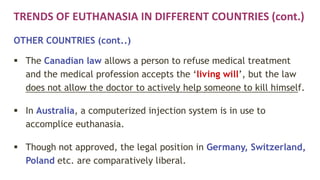 TRENDS OF EUTHANASIA IN DIFFERENT COUNTRIES (cont.)
OTHER COUNTRIES (cont..)
 The Canadian law allows a person to refuse medical treatment
and the medical profession accepts the ‘living will’, but the law
does not allow the doctor to actively help someone to kill himself.
 In Australia, a computerized injection system is in use to
accomplice euthanasia.
 Though not approved, the legal position in Germany, Switzerland,
Poland etc. are comparatively liberal.
 
