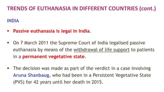 TRENDS OF EUTHANASIA IN DIFFERENT COUNTRIES (cont.)
INDIA
 Passive euthanasia is legal in India.
 On 7 March 2011 the Supreme Court of India legalised passive
euthanasia by means of the withdrawal of life support to patients
in a permanent vegetative state.
 The decision was made as part of the verdict in a case involving
Aruna Shanbaug, who had been in a Persistent Vegetative State
(PVS) for 42 years until her death in 2015.
 