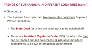 TRENDS OF EUTHANASIA IN DIFFERENT COUNTRIES (cont.)
INDIA (cont..)
 The Supreme Court specified two irreversible conditions to permit
Passive Euthanasia:
 The Brain-Dead for whom the ventilator can be switched off
 Those in a Persistent Vegetative State (PVS) for whom the feed
can be tapered out and pain-managing palliatives be added,
according to laid-down international specifications
 