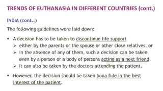 TRENDS OF EUTHANASIA IN DIFFERENT COUNTRIES (cont.)
INDIA (cont..)
The following guidelines were laid down:
 A decision has to be taken to discontinue life support
 either by the parents or the spouse or other close relatives, or
 in the absence of any of them, such a decision can be taken
even by a person or a body of persons acting as a next friend.
 It can also be taken by the doctors attending the patient.
 However, the decision should be taken bona fide in the best
interest of the patient.
 