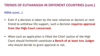 TRENDS OF EUTHANASIA IN DIFFERENT COUNTRIES (cont.)
INDIA (cont..)
 Even if a decision is taken by the near relatives or doctors or next
friend to withdraw life support, such a decision requires approval
from the High Court concerned.
 When such an application is filled the Chief Justice of the High
Court should forthwith constitute a Bench of at least two Judges
who should decide to grant approval or not.
 