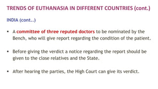 TRENDS OF EUTHANASIA IN DIFFERENT COUNTRIES (cont.)
INDIA (cont..)
 A committee of three reputed doctors to be nominated by the
Bench, who will give report regarding the condition of the patient.
 Before giving the verdict a notice regarding the report should be
given to the close relatives and the State.
 After hearing the parties, the High Court can give its verdict.
 