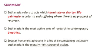 SUMMARY
 Euthanasia refers to acts which terminate or shorten life
painlessly in order to end suffering where there is no prospect of
recovery.
 Euthanasia is the most active area of research in contemporary
bioethics.
 Secular humanists advocate in a lot of circumstances voluntary
euthanasia is the morally right course of action.
 