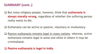 SUMMARY (cont..)
 But many religious people, however, think that euthanasia is
always morally wrong, regardless of whether the suffering person
really wants to die.
 Euthanasia can be active or passive, voluntary or involuntary.
 Passive euthanasia remains legal in many nations, whereas, active
euthanasia remains legal in some and while in others it may be
criminalized.
 Passive euthanasia is legal in India.
 