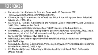 REFERENCES
 Euthanasia.com. Euthanasia Pros and Cons. Web. 10 December 2011.
<http://www.euthanasia.com/prosoncs.html>.
 Kliment, O. Legalizace eutanázie v České republice. Bakalářská práce. Brno: Právnická
fakulta MU, 2008. 36 p.
 Marker, R. L., Hamlon, K. Euthanasia and Assisted Suicide: Frequently Asked Questions.
2010. Web. 10 December 2011.
<http://www.patientsrightscouncil.org/site/frequently-asked-questions->.
 Munzarová, M. Eutanazie, nebo paliativní péče? Praha: Grada Publishing, 2005. 108 p.
 Munzarová, M. a kol. Proč NE eutanazii aneb Být, či nebýt? Kostelní Vydří:
Karmelitánské nakladatelství, 2008. 87 p.
 Náhlíková, J. Eutanázie – správná volba? Bakalářská práce. Brno: Fakulta pedagogická
MU, 2008. 49 p.
 Špinková, M., Špinka, Š. Euthanasie. Víme, o čem mluvíme? Praha: Hospicové občanské
sdružení Cesta domů, 2006. 42 p.
 P.N.Murkey & Konsam Suken Singh, J Indian Acad Forensic Med, 30(2) Euthanasia
[Mercy Killing]
 