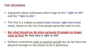 THE DILEMMA
 Arguments about euthanasia often hinge on the “right to life”
and the “right to die”.
 The first is a widely accepted basic human right and moral
value, based on the fact that people generally want to live.
 But what should we do when seriously ill people no longer
want to live? Do they have a right to die?
 Sufferers sometimes wish to commit suicide but do not have the
physical strength or the means to do it painlessly.
 