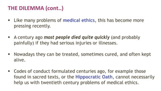 THE DILEMMA (cont..)
 Like many problems of medical ethics, this has become more
pressing recently.
 A century ago most people died quite quickly (and probably
painfully) if they had serious injuries or illnesses.
 Nowadays they can be treated, sometimes cured, and often kept
alive.
 Codes of conduct formulated centuries ago, for example those
found in sacred texts, or the Hippocratic Oath, cannot necessarily
help us with twentieth century problems of medical ethics.
 