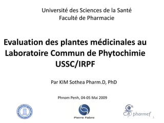 Evaluation des plantes médicinales au
Laboratoire Commun de Phytochimie
USSC/IRPF
Par KIM Sothea Pharm.D, PhD
Université des Sciences de la Santé
Faculté de Pharmacie
Phnom Penh, 04-05 Mai 2009
1
 