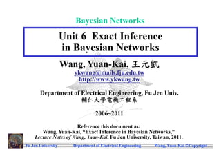 Bayesian Networks
                    Unit 6 Exact Inference
                    in Bayesian Networks
                    Wang, Yuan-Kai, 王元凱
                       ykwang@mails.fju.edu.tw
                        http://www.ykwang.tw

       Department of Electrical Engineering, Fu Jen Univ.
                     輔仁大學電機工程系

                                  2006~2011

                      Reference this document as:
       Wang, Yuan-Kai, “Exact Inference in Bayesian Networks,"
    Lecture Notes of Wang, Yuan-Kai, Fu Jen University, Taiwan, 2011.
Fu Jen University      Department of Electrical Engineering   Wang, Yuan-Kai Copyright
 